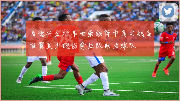 马德兴分析韦世豪缺阵中乌之战高准翼吴少聪伤愈归队助力球队