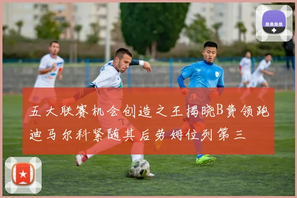 五大联赛机会创造之王揭晓B费领跑迪马尔科紧随其后劳姆位列第三