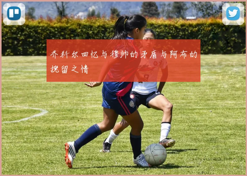 乔科尔回忆与穆帅的矛盾与阿布的挽留之情
