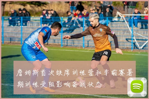 詹姆斯首次缺席训练营和季前赛暑期训练受阻影响备战状态