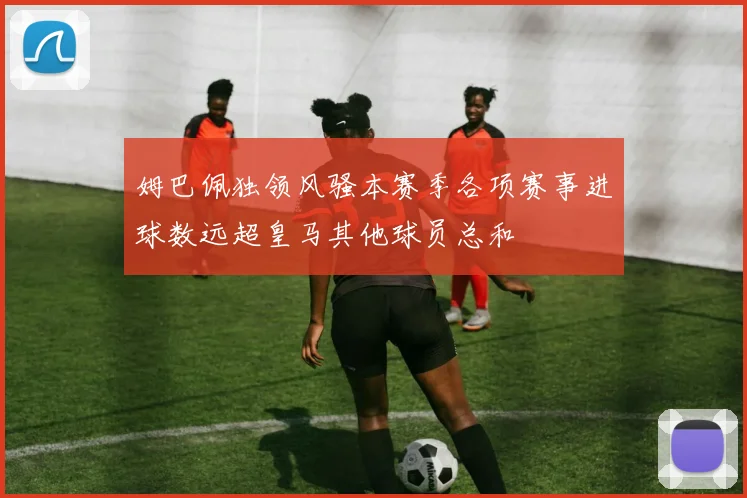 姆巴佩独领风骚本赛季各项赛事进球数远超皇马其他球员总和