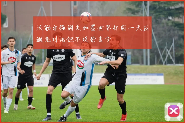 沃勒尔强调美加墨世界杯前一天应避免讨论但不设禁言令