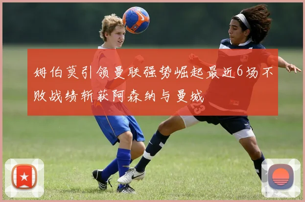 姆伯莫引领曼联强势崛起最近6场不败战绩斩获阿森纳与曼城