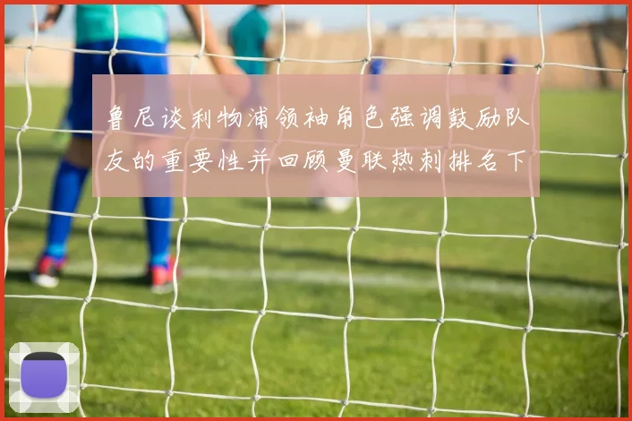 鲁尼谈利物浦领袖角色强调鼓励队友的重要性并回顾曼联热刺排名下滑经历