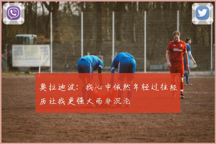 奥拉迪波：我心中依然年轻过往经历让我更强大而非沉沦