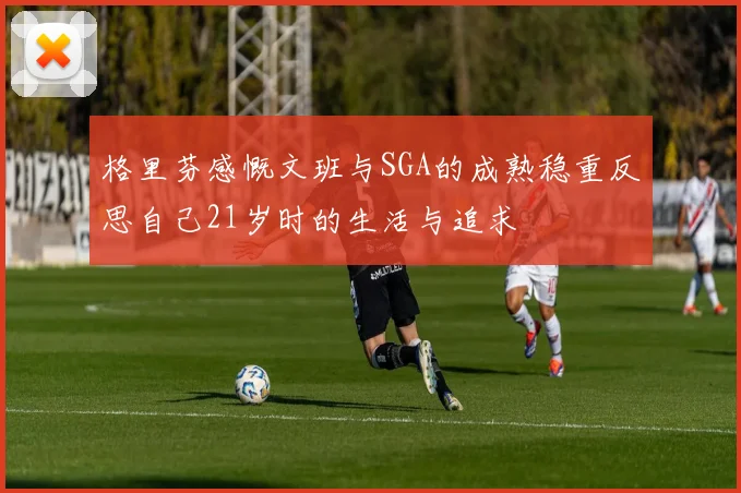 格里芬感慨文班与SGA的成熟稳重反思自己21岁时的生活与追求