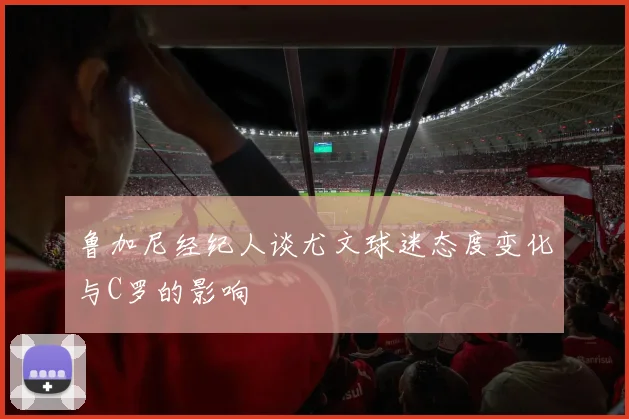 鲁加尼经纪人谈尤文球迷态度变化与C罗的影响