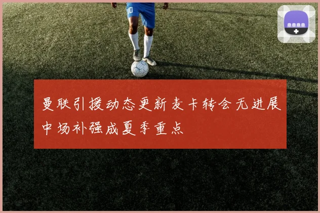 曼联引援动态更新麦卡转会无进展中场补强成夏季重点