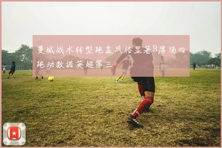 曼城战术转型跑轰风格显著B席场均跑动数据英超第三