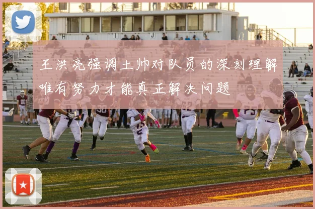 王洪亮强调土帅对队员的深刻理解唯有努力才能真正解决问题