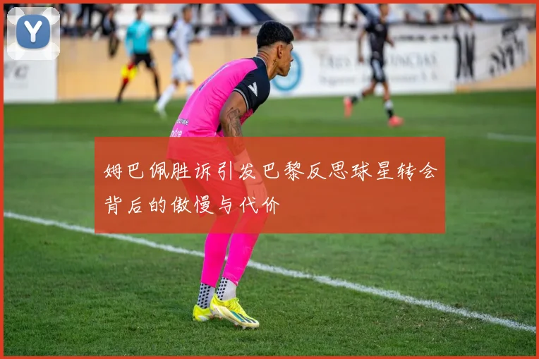 姆巴佩胜诉引发巴黎反思球星转会背后的傲慢与代价