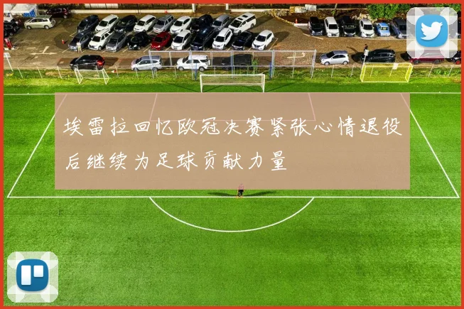 埃雷拉回忆欧冠决赛紧张心情退役后继续为足球贡献力量