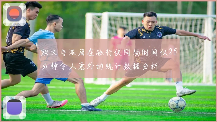 欧文与浓眉在独行侠同场时间仅25分钟令人意外的统计数据分析