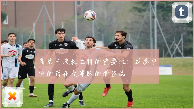乌度卡谈杜兰特的重要性：逆境中他的存在是球队的奢侈品