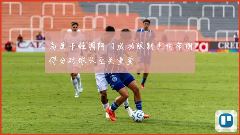 乌度卡强调阿门成功限制杰伦布朗得分对球队至关重要
