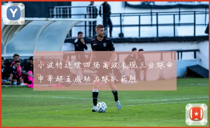 小波特连续四场高效表现三分球命中率超五成助力球队获胜