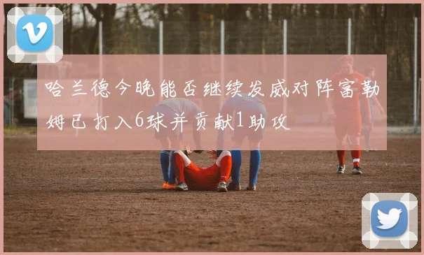哈兰德今晚能否继续发威对阵富勒姆已打入6球并贡献1助攻