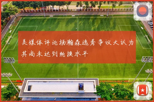 美媒体评论杨瀚森选秀争议大认为其尚未达到轮换水平