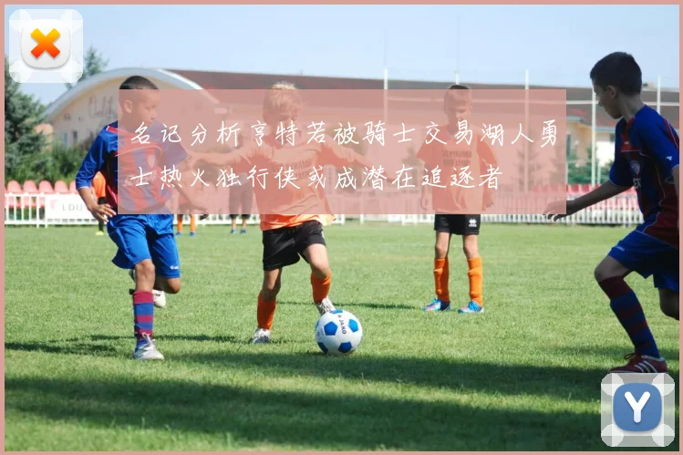 名记分析亨特若被骑士交易湖人勇士热火独行侠或成潜在追逐者