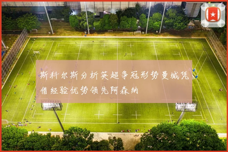 斯科尔斯分析英超争冠形势曼城凭借经验优势领先阿森纳