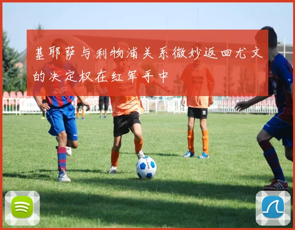 基耶萨与利物浦关系微妙返回尤文的决定权在红军手中