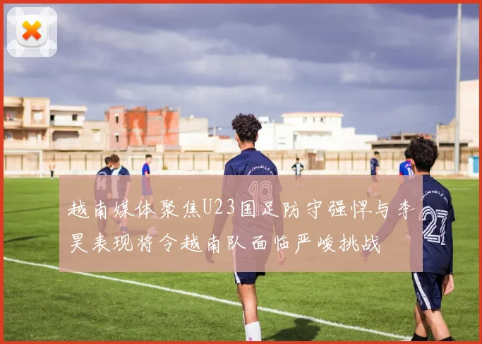 越南媒体聚焦U23国足防守强悍与李昊表现将令越南队面临严峻挑战
