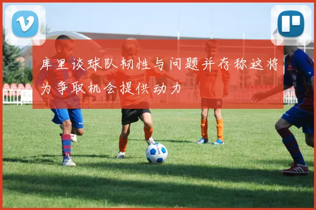 库里谈球队韧性与问题并存称这将为争取机会提供动力