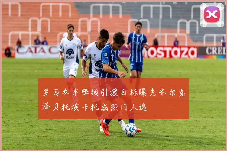 罗马冬季锋线引援目标曝光齐尔克泽贝托埃卡托成热门人选