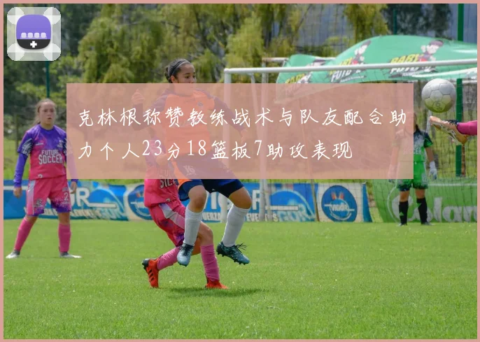 克林根称赞教练战术与队友配合助力个人23分18篮板7助攻表现