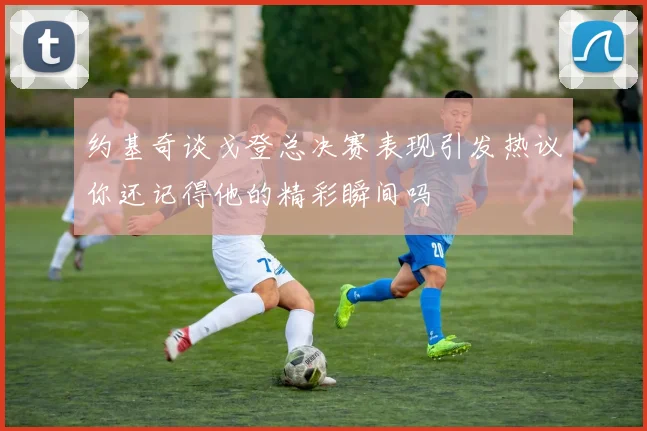 约基奇谈戈登总决赛表现引发热议你还记得他的精彩瞬间吗
