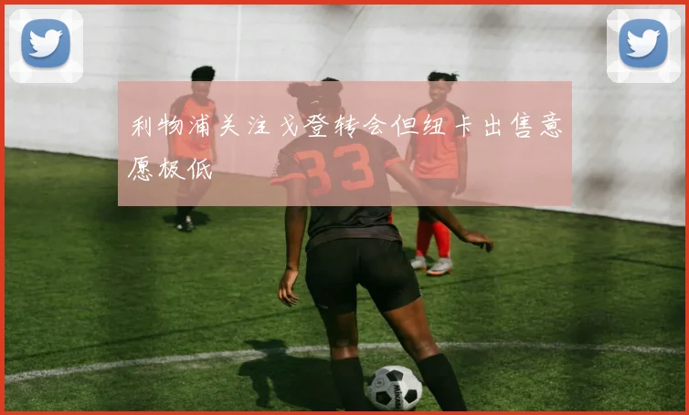 利物浦关注戈登转会但纽卡出售意愿极低