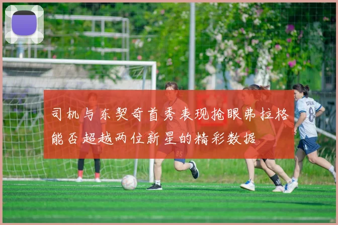司机与东契奇首秀表现抢眼弗拉格能否超越两位新星的精彩数据