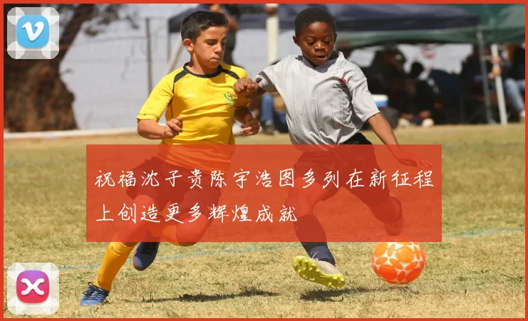祝福沈子贵陈宇浩图多列在新征程上创造更多辉煌成就