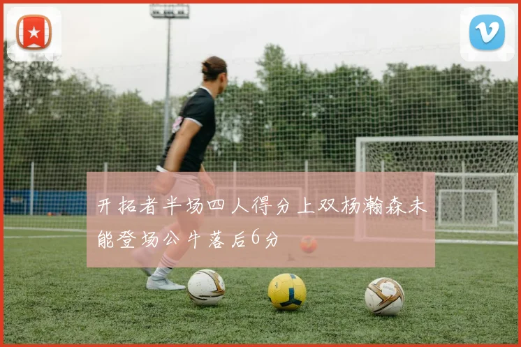开拓者半场四人得分上双杨瀚森未能登场公牛落后6分