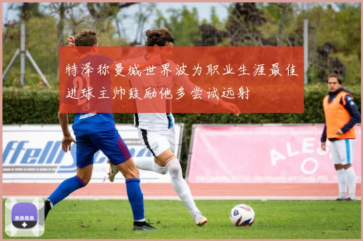特泽称曼城世界波为职业生涯最佳进球主帅鼓励他多尝试远射