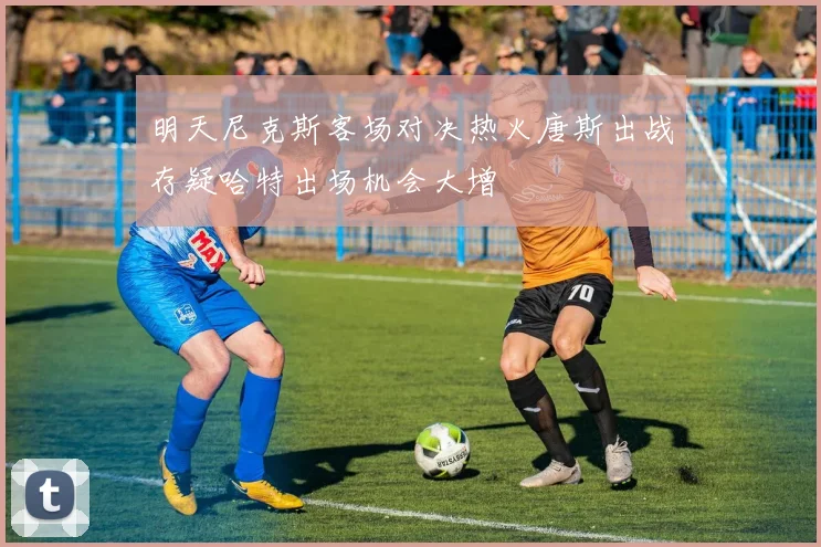 明天尼克斯客场对决热火唐斯出战存疑哈特出场机会大增
