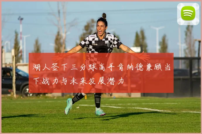 湖人签下三分球高手肯纳德兼顾当下战力与未来发展潜力