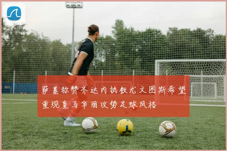 萨基称赞齐达内执教尤文图斯希望重现皇马华丽攻势足球风格