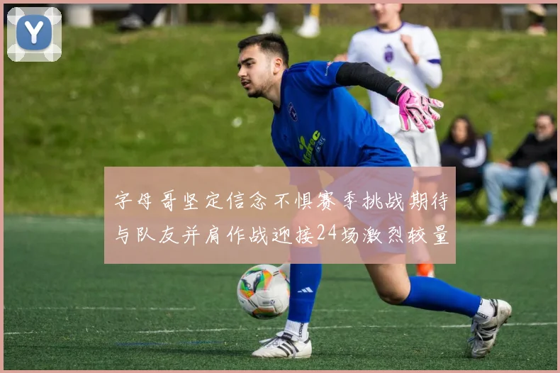 字母哥坚定信念不惧赛季挑战期待与队友并肩作战迎接24场激烈较量